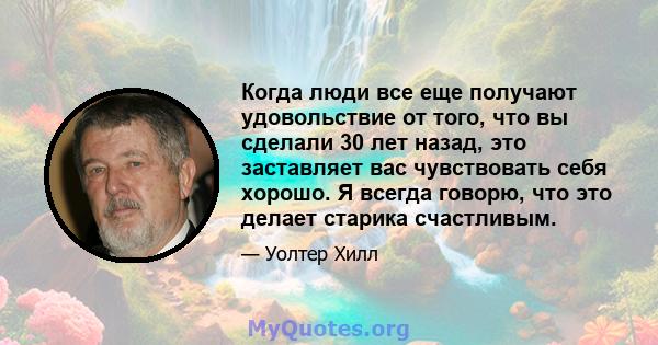 Когда люди все еще получают удовольствие от того, что вы сделали 30 лет назад, это заставляет вас чувствовать себя хорошо. Я всегда говорю, что это делает старика счастливым.