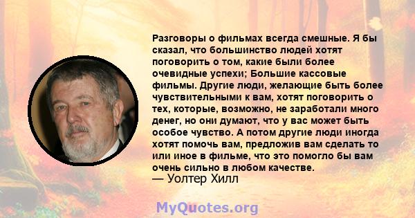 Разговоры о фильмах всегда смешные. Я бы сказал, что большинство людей хотят поговорить о том, какие были более очевидные успехи; Большие кассовые фильмы. Другие люди, желающие быть более чувствительными к вам, хотят