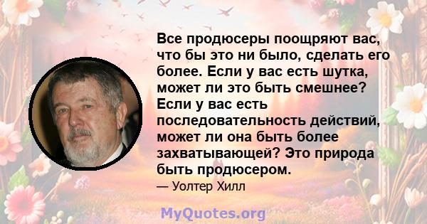 Все продюсеры поощряют вас, что бы это ни было, сделать его более. Если у вас есть шутка, может ли это быть смешнее? Если у вас есть последовательность действий, может ли она быть более захватывающей? Это природа быть