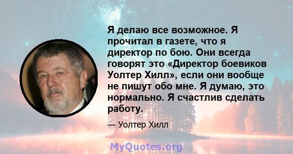 Я делаю все возможное. Я прочитал в газете, что я директор по бою. Они всегда говорят это «Директор боевиков Уолтер Хилл», если они вообще не пишут обо мне. Я думаю, это нормально. Я счастлив сделать работу.