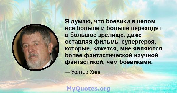 Я думаю, что боевики в целом все больше и больше переходят в большое зрелище, даже оставляя фильмы супергероя, которые, кажется, мне являются более фантастической научной фантастикой, чем боевиками.