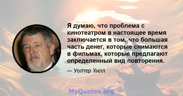 Я думаю, что проблема с кинотеатром в настоящее время заключается в том, что большая часть денег, которые снимаются в фильмах, которые предлагают определенный вид повторения.