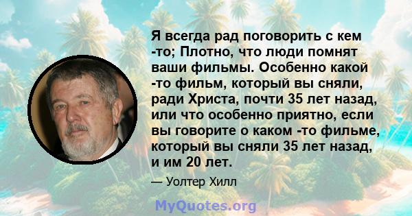 Я всегда рад поговорить с кем -то; Плотно, что люди помнят ваши фильмы. Особенно какой -то фильм, который вы сняли, ради Христа, почти 35 лет назад, или что особенно приятно, если вы говорите о каком -то фильме, который 