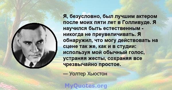 Я, безусловно, был лучшим актером после моих пяти лет в Голливуде. Я научился быть естественным - никогда не преувеличивать. Я обнаружил, что могу действовать на сцене так же, как и в студии: используя мой обычный