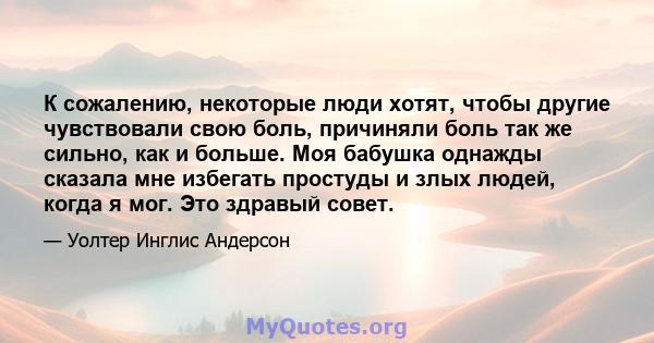 К сожалению, некоторые люди хотят, чтобы другие чувствовали свою боль, причиняли боль так же сильно, как и больше. Моя бабушка однажды сказала мне избегать простуды и злых людей, когда я мог. Это здравый совет.