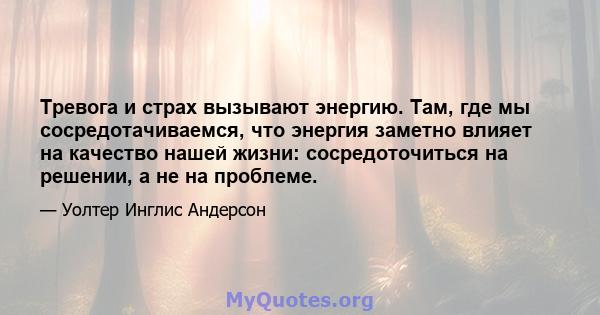 Тревога и страх вызывают энергию. Там, где мы сосредотачиваемся, что энергия заметно влияет на качество нашей жизни: сосредоточиться на решении, а не на проблеме.