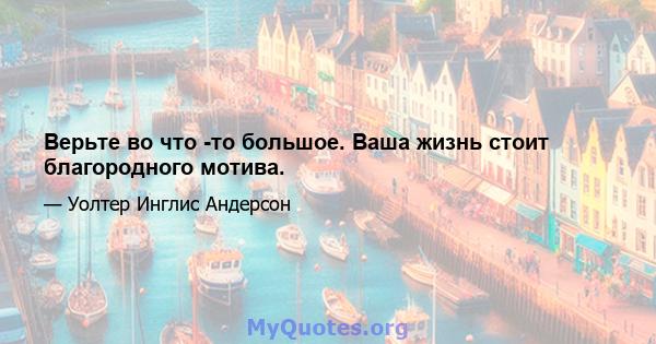 Верьте во что -то большое. Ваша жизнь стоит благородного мотива.