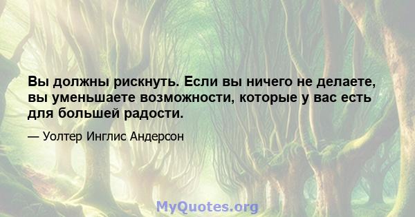 Вы должны рискнуть. Если вы ничего не делаете, вы уменьшаете возможности, которые у вас есть для большей радости.