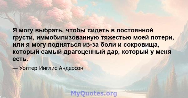 Я могу выбрать, чтобы сидеть в постоянной грусти, иммобилизованную тяжестью моей потери, или я могу подняться из-за боли и сокровища, который самый драгоценный дар, который у меня есть.