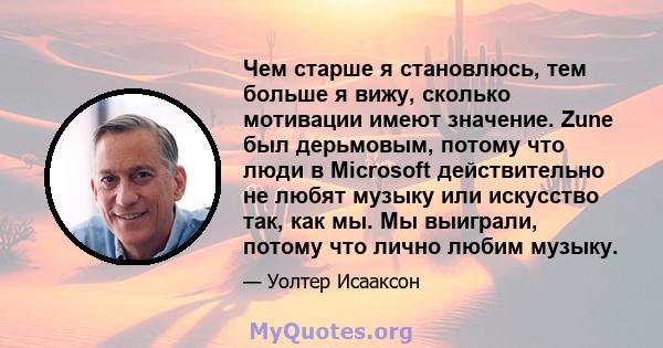 Чем старше я становлюсь, тем больше я вижу, сколько мотивации имеют значение. Zune был дерьмовым, потому что люди в Microsoft действительно не любят музыку или искусство так, как мы. Мы выиграли, потому что лично любим