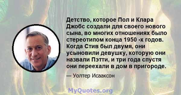 Детство, которое Пол и Клара Джобс создали для своего нового сына, во многих отношениях было стереотипом конца 1950 -х годов. Когда Стив был двумя, они усыновили девушку, которую они назвали Пэтти, и три года спустя они 