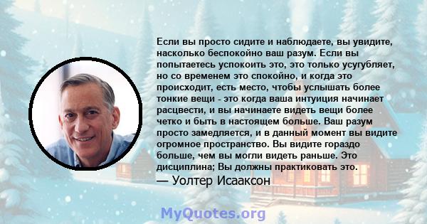 Если вы просто сидите и наблюдаете, вы увидите, насколько беспокойно ваш разум. Если вы попытаетесь успокоить это, это только усугубляет, но со временем это спокойно, и когда это происходит, есть место, чтобы услышать