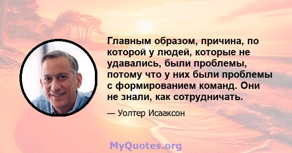 Главным образом, причина, по которой у людей, которые не удавались, были проблемы, потому что у них были проблемы с формированием команд. Они не знали, как сотрудничать.