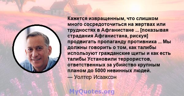 Кажется извращенным, что слишком много сосредоточиться на жертвах или трудностях в Афганистане ... [показывая страдания Афганистана, рискуя] продвигать пропаганду противника ... Мы должны говорить о том, как талибы