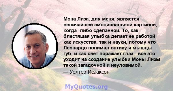 Мона Лиза, для меня, является величайшей эмоциональной картиной, когда -либо сделанной. То, как блестящая улыбка делает ее работой как искусства, так и науки, потому что Леонардо понимал оптику и мышцы губ, и как свет