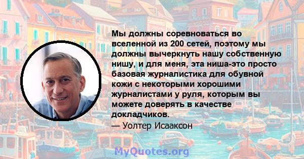 Мы должны соревноваться во вселенной из 200 сетей, поэтому мы должны вычеркнуть нашу собственную нишу, и для меня, эта ниша-это просто базовая журналистика для обувной кожи с некоторыми хорошими журналистами у руля,