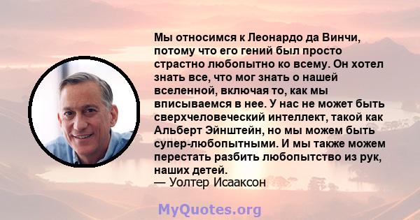 Мы относимся к Леонардо да Винчи, потому что его гений был просто страстно любопытно ко всему. Он хотел знать все, что мог знать о нашей вселенной, включая то, как мы вписываемся в нее. У нас не может быть