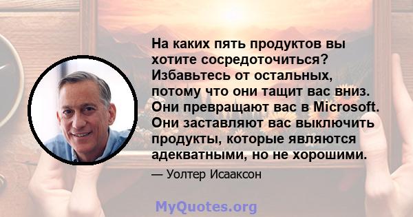 На каких пять продуктов вы хотите сосредоточиться? Избавьтесь от остальных, потому что они тащит вас вниз. Они превращают вас в Microsoft. Они заставляют вас выключить продукты, которые являются адекватными, но не