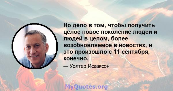 Но дело в том, чтобы получить целое новое поколение людей и людей в целом, более возобновляемое в новостях, и это произошло с 11 сентября, конечно.