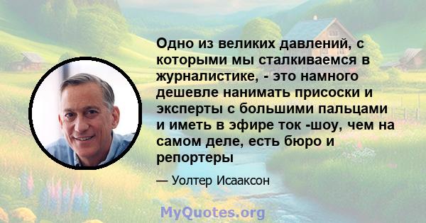 Одно из великих давлений, с которыми мы сталкиваемся в журналистике, - это намного дешевле нанимать присоски и эксперты с большими пальцами и иметь в эфире ток -шоу, чем на самом деле, есть бюро и репортеры