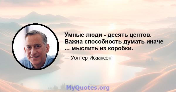 Умные люди - десять центов. Важна способность думать иначе ... мыслить из коробки.