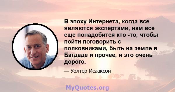 В эпоху Интернета, когда все являются экспертами, нам все еще понадобится кто -то, чтобы пойти поговорить с полковниками, быть на земле в Багдаде и прочее, и это очень дорого.