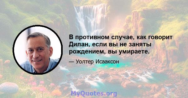 В противном случае, как говорит Дилан, если вы не заняты рождением, вы умираете.