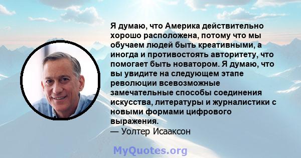 Я думаю, что Америка действительно хорошо расположена, потому что мы обучаем людей быть креативными, а иногда и противостоять авторитету, что помогает быть новатором. Я думаю, что вы увидите на следующем этапе революции 