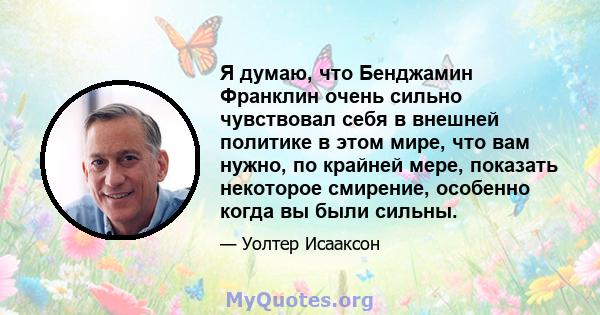 Я думаю, что Бенджамин Франклин очень сильно чувствовал себя в внешней политике в этом мире, что вам нужно, по крайней мере, показать некоторое смирение, особенно когда вы были сильны.