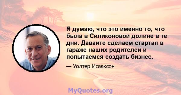 Я думаю, что это именно то, что была в Силиконовой долине в те дни. Давайте сделаем стартап в гараже наших родителей и попытаемся создать бизнес.