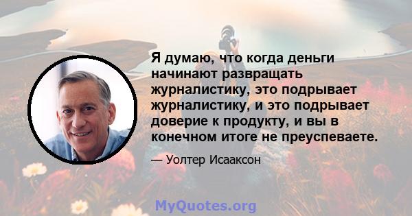 Я думаю, что когда деньги начинают развращать журналистику, это подрывает журналистику, и это подрывает доверие к продукту, и вы в конечном итоге не преуспеваете.