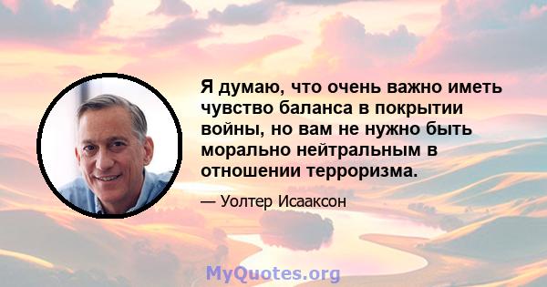 Я думаю, что очень важно иметь чувство баланса в покрытии войны, но вам не нужно быть морально нейтральным в отношении терроризма.