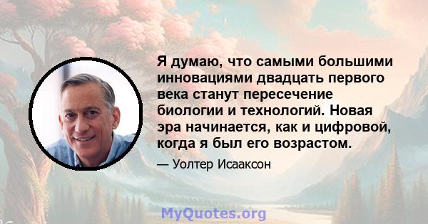 Я думаю, что самыми большими инновациями двадцать первого века станут пересечение биологии и технологий. Новая эра начинается, как и цифровой, когда я был его возрастом.