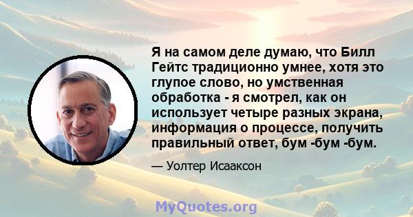 Я на самом деле думаю, что Билл Гейтс традиционно умнее, хотя это глупое слово, но умственная обработка - я смотрел, как он использует четыре разных экрана, информация о процессе, получить правильный ответ, бум -бум