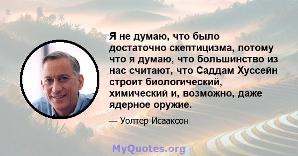 Я не думаю, что было достаточно скептицизма, потому что я думаю, что большинство из нас считают, что Саддам Хуссейн строит биологический, химический и, возможно, даже ядерное оружие.