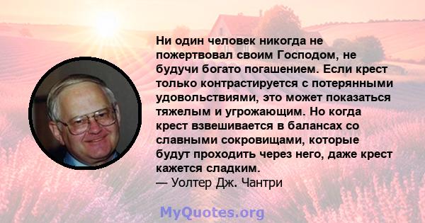 Ни один человек никогда не пожертвовал своим Господом, не будучи богато погашением. Если крест только контрастируется с потерянными удовольствиями, это может показаться тяжелым и угрожающим. Но когда крест взвешивается