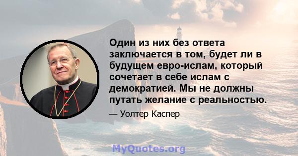 Один из них без ответа заключается в том, будет ли в будущем евро-ислам, который сочетает в себе ислам с демократией. Мы не должны путать желание с реальностью.