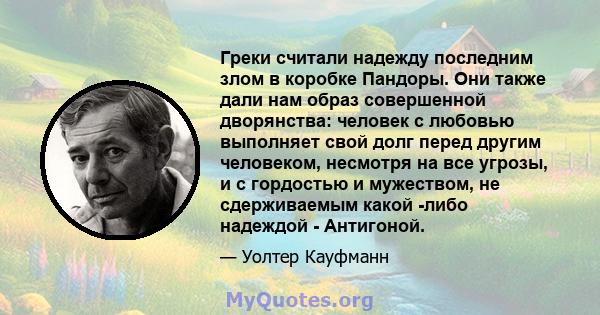 Греки считали надежду последним злом в коробке Пандоры. Они также дали нам образ совершенной дворянства: человек с любовью выполняет свой долг перед другим человеком, несмотря на все угрозы, и с гордостью и мужеством,