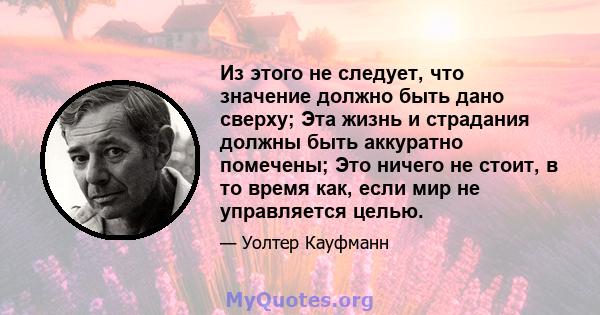 Из этого не следует, что значение должно быть дано сверху; Эта жизнь и страдания должны быть аккуратно помечены; Это ничего не стоит, в то время как, если мир не управляется целью.