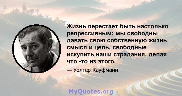 Жизнь перестает быть настолько репрессивным: мы свободны давать свою собственную жизнь смысл и цель, свободные искупить наши страдания, делая что -то из этого.