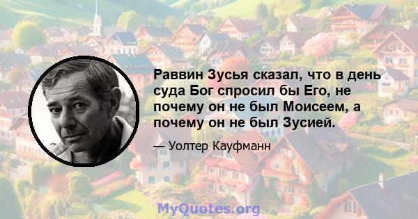 Раввин Зусья сказал, что в день суда Бог спросил бы Его, не почему он не был Моисеем, а почему он не был Зусией.