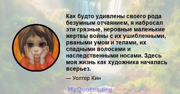 Как будто удивлены своего рода безумным отчаянием, я набросал эти грязные, неровные маленькие жертвы войны с их ушибленными, рваными умом и телами, их спадными волосами и наследственными носами. Здесь моя жизнь как