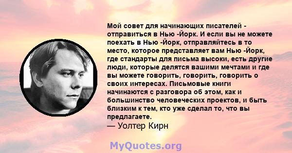 Мой совет для начинающих писателей - отправиться в Нью -Йорк. И если вы не можете поехать в Нью -Йорк, отправляйтесь в то место, которое представляет вам Нью -Йорк, где стандарты для письма высоки, есть другие люди,