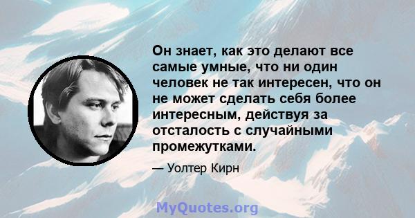 Он знает, как это делают все самые умные, что ни один человек не так интересен, что он не может сделать себя более интересным, действуя за отсталость с случайными промежутками.