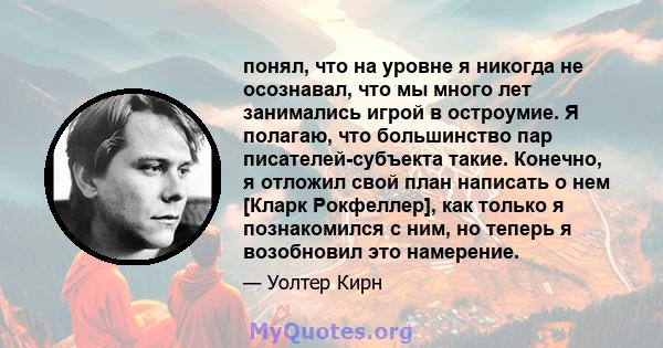 понял, что на уровне я никогда не осознавал, что мы много лет занимались игрой в остроумие. Я полагаю, что большинство пар писателей-субъекта такие. Конечно, я отложил свой план написать о нем [Кларк Рокфеллер], как