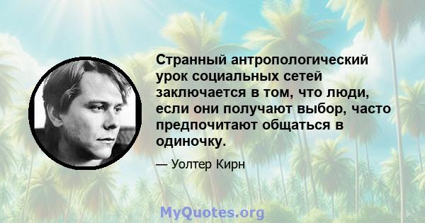 Странный антропологический урок социальных сетей заключается в том, что люди, если они получают выбор, часто предпочитают общаться в одиночку.