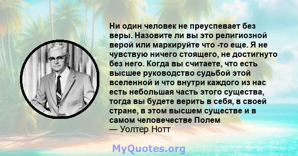 Ни один человек не преуспевает без веры. Назовите ли вы это религиозной верой или маркируйте что -то еще. Я не чувствую ничего стоящего, не достигнуто без него. Когда вы считаете, что есть высшее руководство судьбой