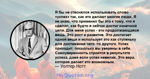 Я бы не стеснялся использовать слово «успех» так, как это делают многие люди. Я не знаю, что применил бы это к тому, что я сделал, как будто я сейчас достиг конечной цели. Для меня успех - это продолжающаяся вещь. Это