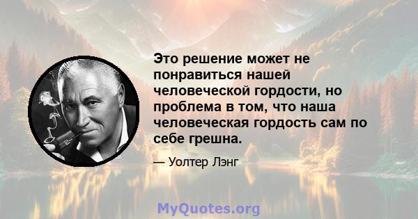 Это решение может не понравиться нашей человеческой гордости, но проблема в том, что наша человеческая гордость сам по себе грешна.