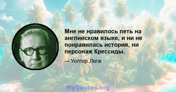 Мне не нравилось петь на английском языке, и ни не понравилась история, ни персонаж Крессиды.